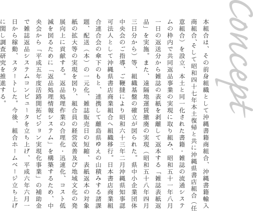 コンセプト　本組合は、その前身組織として沖縄書籍商組合、沖縄書籍輸入商組合、そして昭和四十七年本土復帰と共に沖縄県書店組合（任意組合）を設立、本土と同一化された書籍・雑誌の流通システムの枠内で共同返品事業の実現に取り組み、昭和五十一年八月一日の返送分から雑誌の表紙を剥離して返本する「雑誌表紙返品」を実施。また、遠隔地運賃撤廃の実現（昭和五十八年四月三日分から）等、組織基盤の確立が図られた。県中小企業団体中央会のご指導、ご鞭撻により昭和六十三年二月沖縄県知事認可法人として沖縄県書店商業組合へ組織移行。日本書店商業組合連合会の傘下のもと、連携して離島県ゆえの山積みする諸課題、配送（本）の一元化、雑誌販売日の短縮、表紙返本の対象紙の拡大等の実現を図り、組合員の経営改善及び地域文化の発展向上に貢献する。返品処理作業の合理化・迅速化、コスト低減を図るために「返品処理情報システム」を構築するため、中央会から「平成五年度活路開拓ビジョン実現化事業」の補助金で雑誌返品システムコンピュータを立ち上げ、平成六年六月一日から稼動、スタートした。今後、組合ホームページ立ち上げに関し調査研究を推進する。